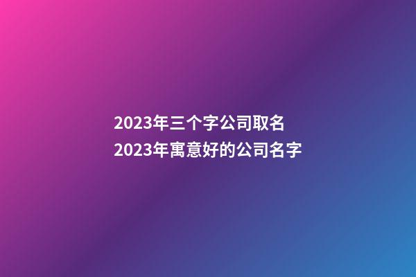 2023年三个字公司取名 2023年寓意好的公司名字-第1张-公司起名-玄机派